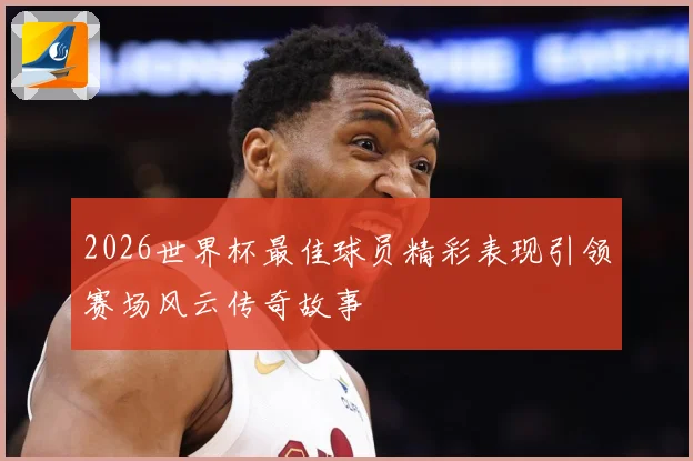 2026世界杯最佳球员精彩表现引领赛场风云传奇故事