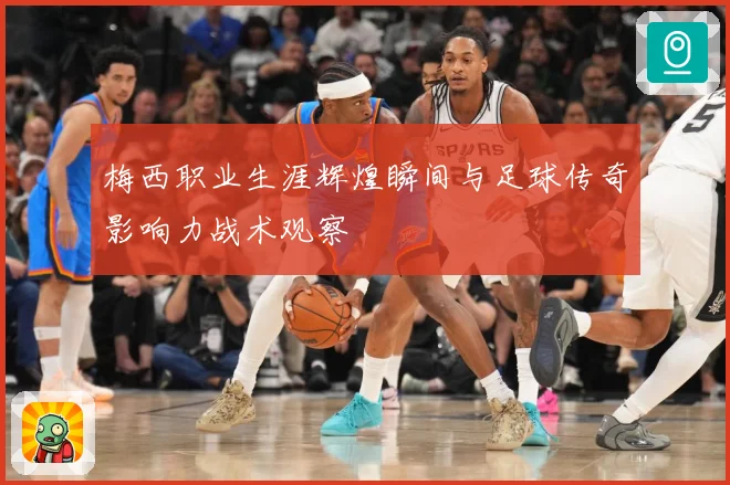 梅西职业生涯辉煌瞬间与足球传奇影响力战术观察