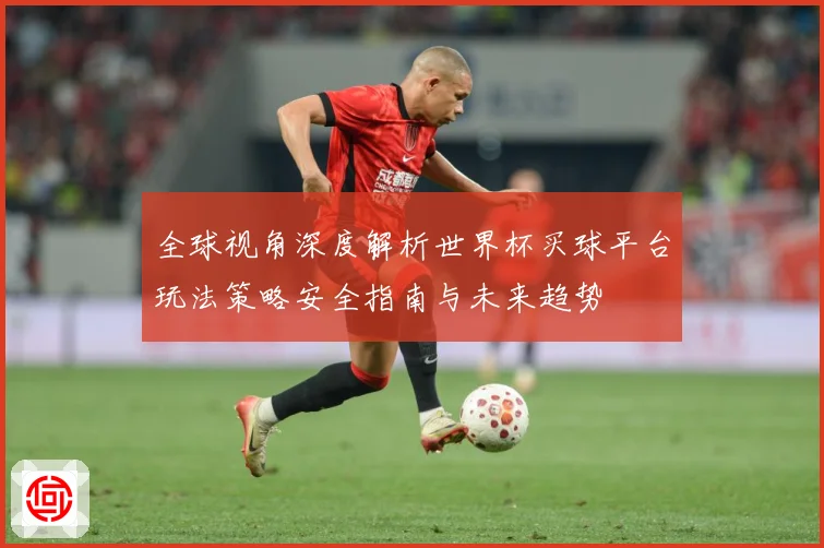 全球视角深度解析世界杯买球平台玩法策略安全指南与未来趋势