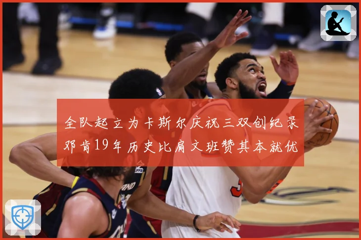 全队起立为卡斯尔庆祝三双创纪录邓肯19年历史比肩文班赞其本就优秀