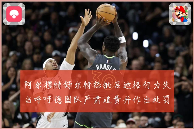 阿尔穆特舒尔特怒批吕迪格行为失当呼吁德国队严肃追责并作出处罚战术观察