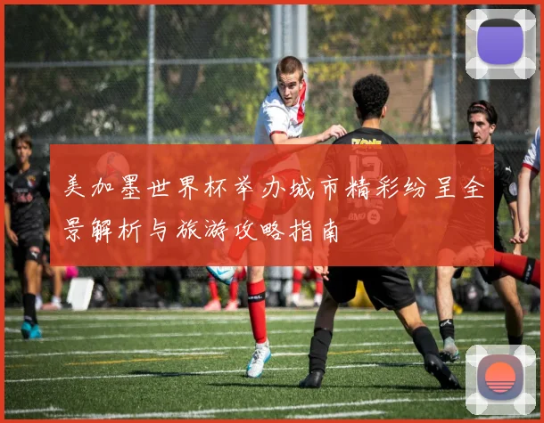 美加墨世界杯举办城市精彩纷呈全景解析与旅游攻略指南