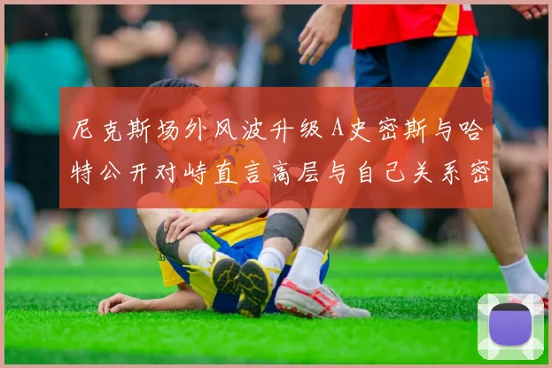 尼克斯场外风波升级 A史密斯与哈特公开对峙直言高层与自己关系密切