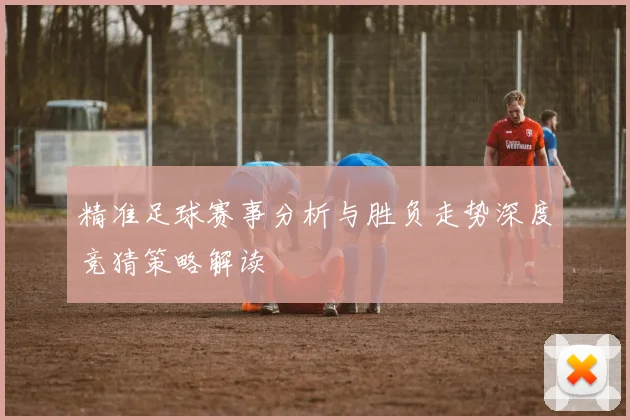 精准足球赛事分析与胜负走势深度竞猜策略解读