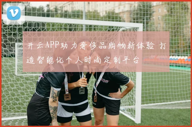 开云APP助力奢侈品购物新体验 打造智能化个人时尚定制平台